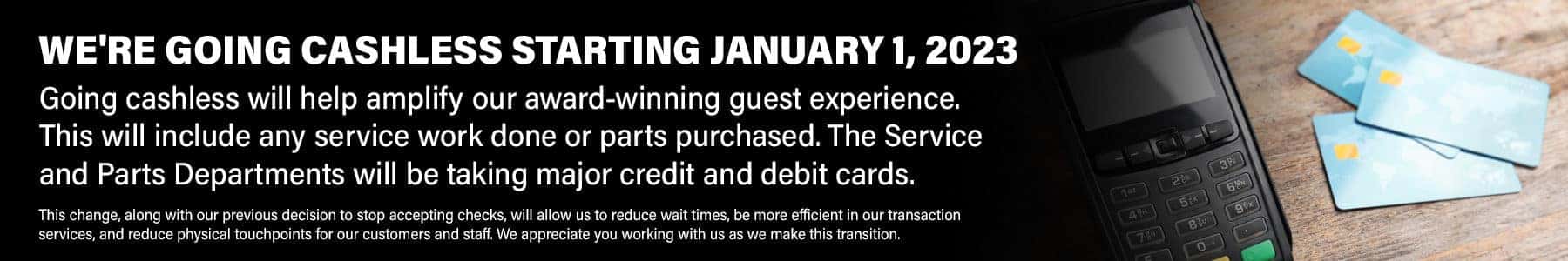 We're Going Cashless Starting January 1, 2023. Going cashless will help amplify our award-winning guest experience. This will include any service work done or parts purchased. The Service and Parts Departments will be taking major credit and debit cards. This change, along with our previous decision to stop accepting checks, will allow us to reduce wait times, be more efficient in our transaction services, and reduce physical touchpoints for our customers and staff. We appreciate you working with us as we make this transition.