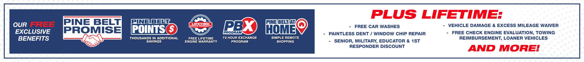 Introducing the Pine Belt Promise. Pine Belt Points earn points and save thousands. Free Lifetime Engine Warranty. 72 Hour Exchange Program. Pine Belt at home Simple remote shopping. Our Pine Belt Promise includes free exclusive benefits and ways to save thousands… Pine Belt Points, so many ways to earn points that can save you thousands! Which is all backed by our Lifetime Engine Warranty valid on all new and most used inventory for the life of the vehicle