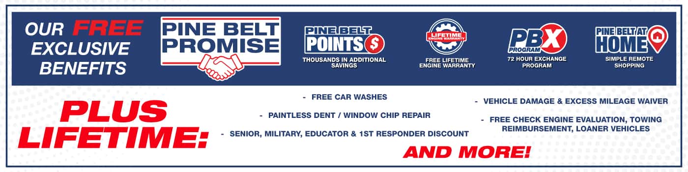 Introducing the Pine Belt Promise. Pine Belt Points earn points and save thousands. Free Lifetime Engine Warranty. 72 Hour Exchange Program. Pine Belt at home Simple remote shopping. Our Pine Belt Promise includes free exclusive benefits and ways to save thousands… Pine Belt Points, so many ways to earn points that can save you thousands! Which is all backed by our Lifetime Engine Warranty valid on all new and most used inventory for the life of the vehicle
