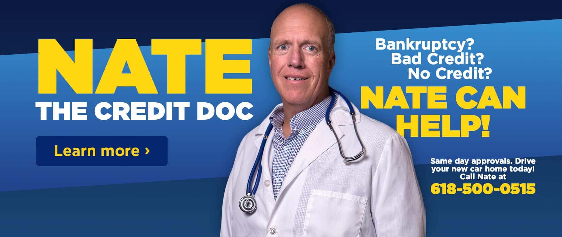 NATE THE CREDIT DOC Learn more › Bankruptcy? Bad Credit? No Credit? NATE CAN HELP! Same day approvals. Drive your new car home today! Call Nate at 618-500-0515